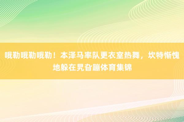 哦勒哦勒哦勒！本泽马率队更衣室热舞，坎特惭愧地躲在旯旮蹦体育集锦