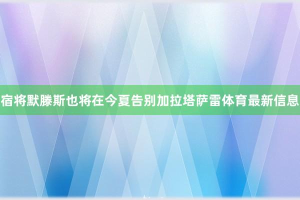 宿将默滕斯也将在今夏告别加拉塔萨雷体育最新信息