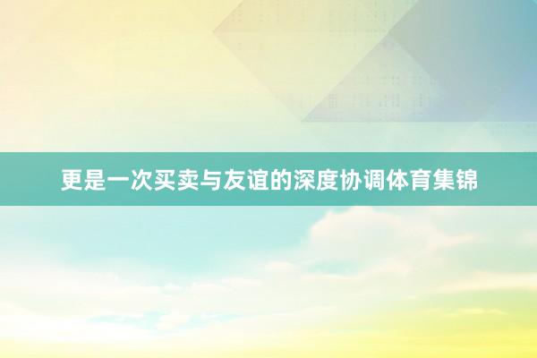 更是一次买卖与友谊的深度协调体育集锦