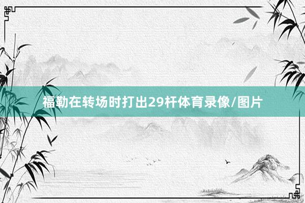 福勒在转场时打出29杆体育录像/图片