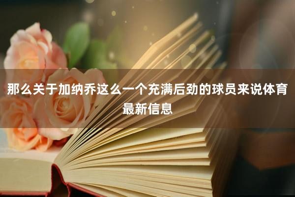 那么关于加纳乔这么一个充满后劲的球员来说体育最新信息