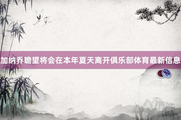 加纳乔瞻望将会在本年夏天离开俱乐部体育最新信息
