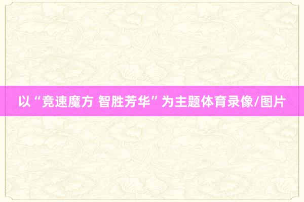 以“竞速魔方 智胜芳华”为主题体育录像/图片