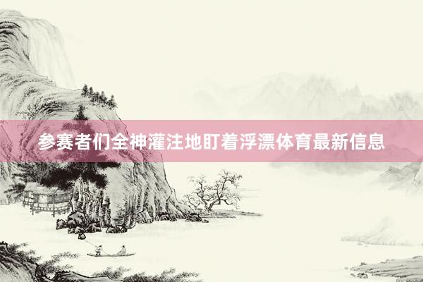 参赛者们全神灌注地盯着浮漂体育最新信息