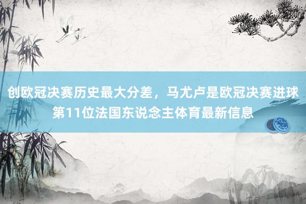 创欧冠决赛历史最大分差，马尤卢是欧冠决赛进球第11位法国东说念主体育最新信息