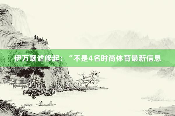 伊万嘲谑修起：“不是4名时尚体育最新信息