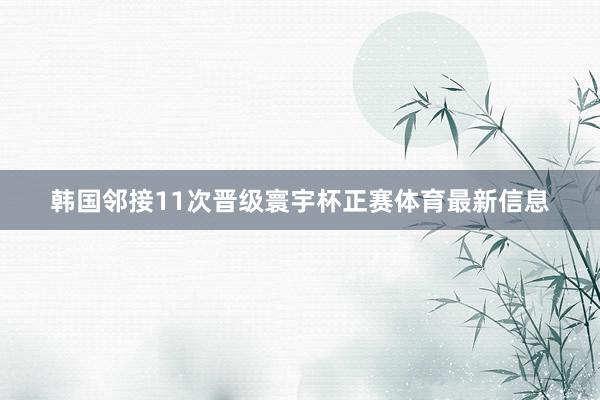 韩国邻接11次晋级寰宇杯正赛体育最新信息
