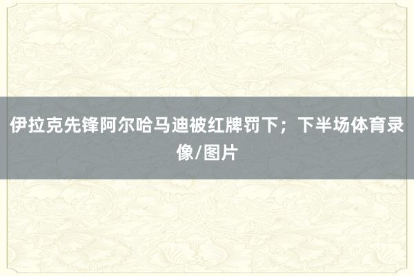 伊拉克先锋阿尔哈马迪被红牌罚下;下半场体育录像/图片
