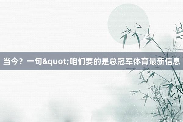 当今？一句"咱们要的是总冠军体育最新信息
