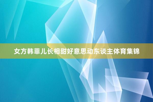 女方韩菲儿长相甜好意思动东谈主体育集锦