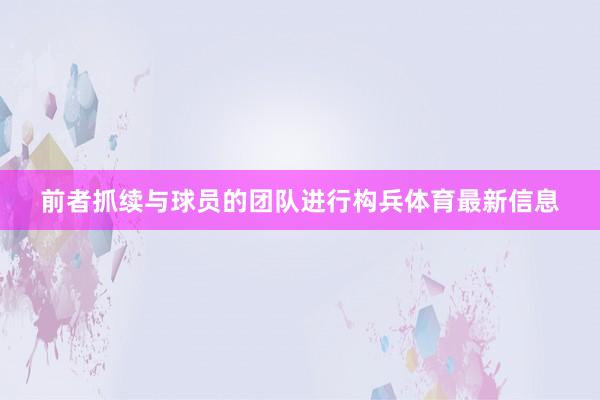 前者抓续与球员的团队进行构兵体育最新信息