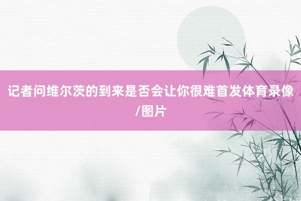 记者问维尔茨的到来是否会让你很难首发体育录像/图片