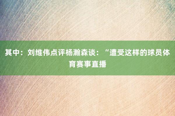 其中:刘维伟点评杨瀚森谈:“遭受这样的球员体育赛事直播