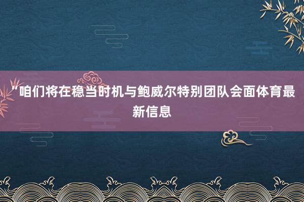 “咱们将在稳当时机与鲍威尔特别团队会面体育最新信息