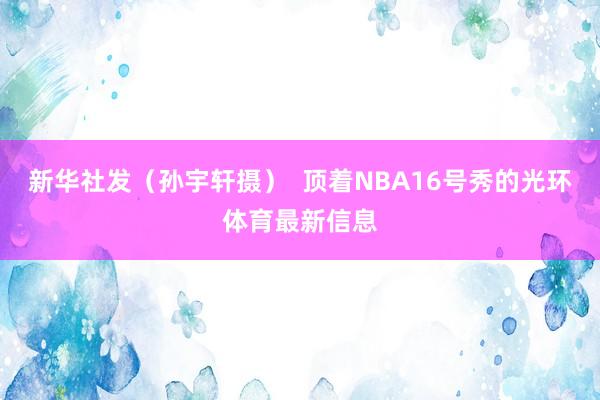 新华社发(孙宇轩摄) 顶着NBA16号秀的光环体育最新信息