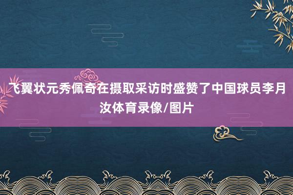 飞翼状元秀佩奇在摄取采访时盛赞了中国球员李月汝体育录像/图片
