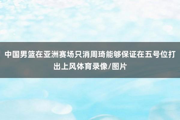 中国男篮在亚洲赛场只消周琦能够保证在五号位打出上风体育录像/图片