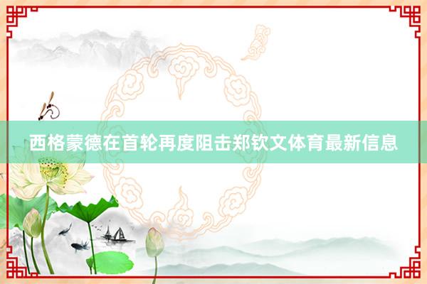 西格蒙德在首轮再度阻击郑钦文体育最新信息