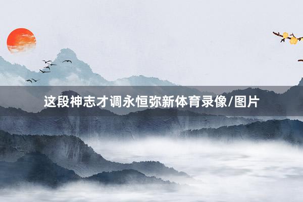 这段神志才调永恒弥新体育录像/图片