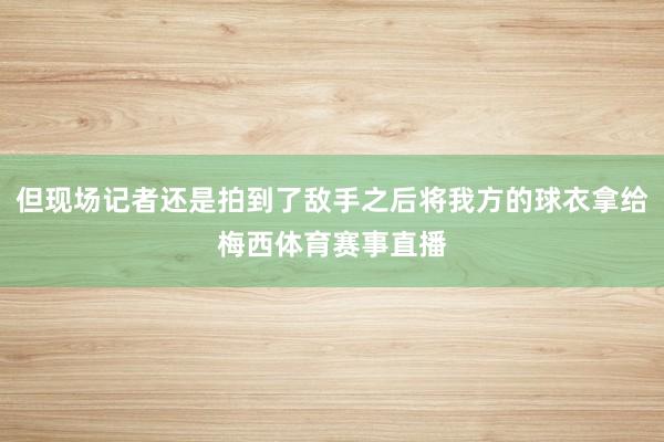 但现场记者还是拍到了敌手之后将我方的球衣拿给梅西体育赛事直播