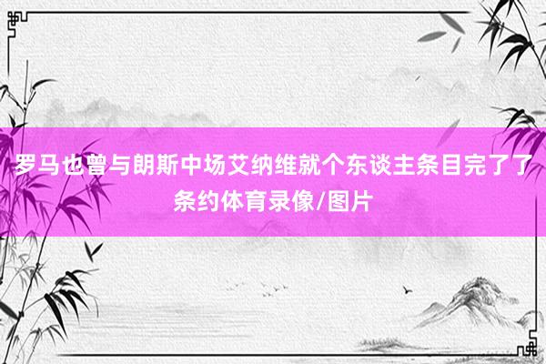 罗马也曾与朗斯中场艾纳维就个东谈主条目完了了条约体育录像/图片