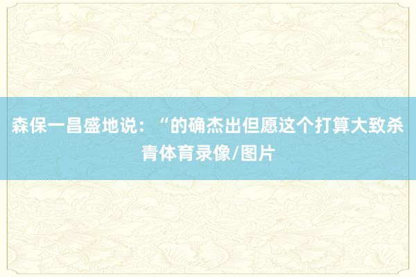 森保一昌盛地说：“的确杰出但愿这个打算大致杀青体育录像/图片