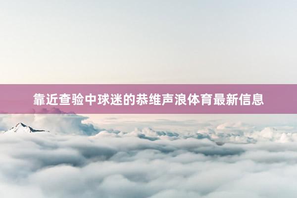 靠近查验中球迷的恭维声浪体育最新信息