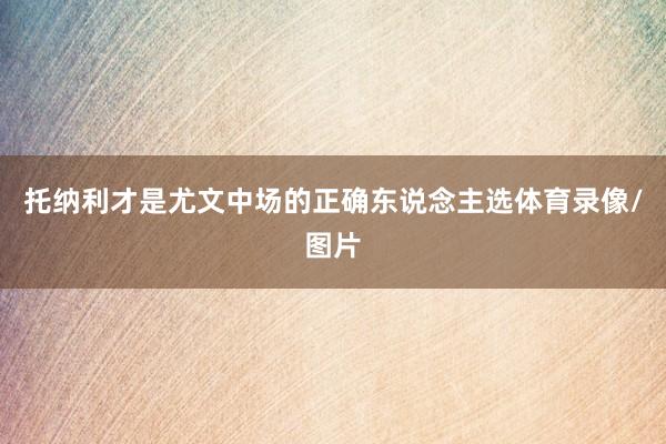 托纳利才是尤文中场的正确东说念主选体育录像/图片