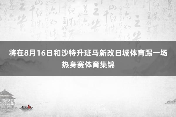 将在8月16日和沙特升班马新改日城体育踢一场热身赛体育集锦