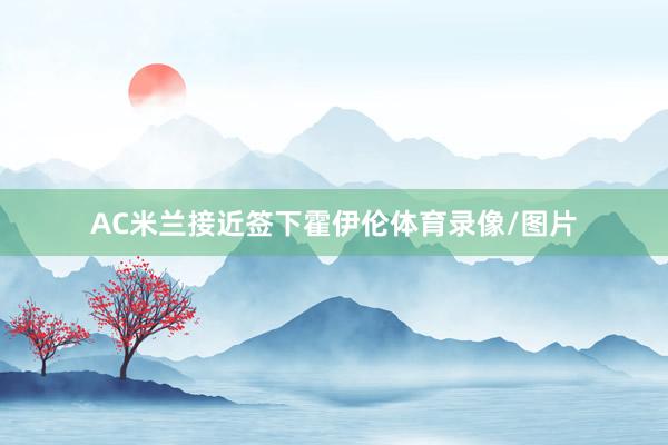 AC米兰接近签下霍伊伦体育录像/图片
