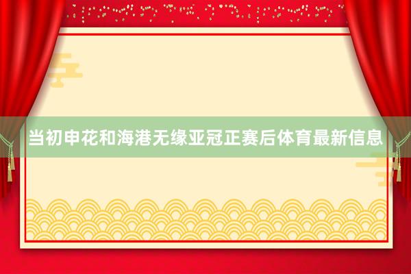 当初申花和海港无缘亚冠正赛后体育最新信息