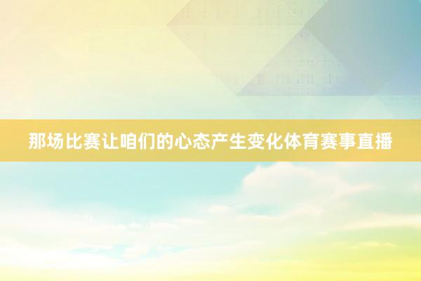 那场比赛让咱们的心态产生变化体育赛事直播