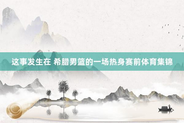 这事发生在 希腊男篮的一场热身赛前体育集锦