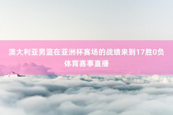 澳大利亚男篮在亚洲杯赛场的战绩来到17胜0负体育赛事直播