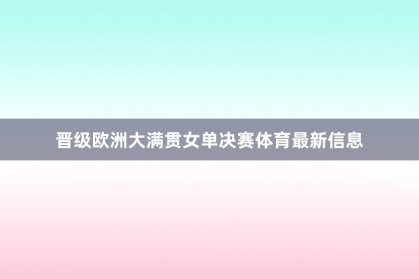 晋级欧洲大满贯女单决赛体育最新信息
