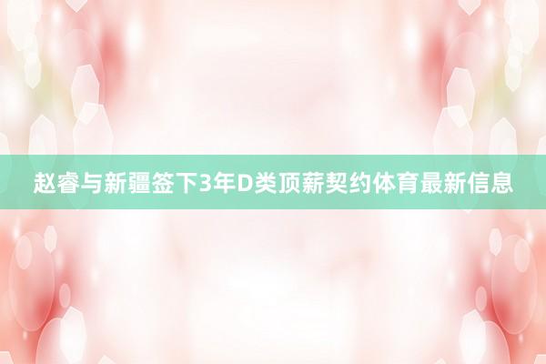 赵睿与新疆签下3年D类顶薪契约体育最新信息