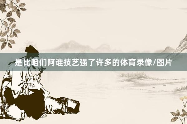 是比咱们阿谁技艺强了许多的体育录像/图片