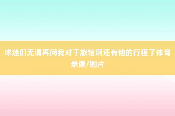 球迷们无谓再问我对于旅馆啊还有他的行程了体育录像/图片