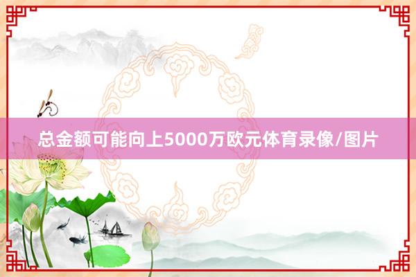 总金额可能向上5000万欧元体育录像/图片