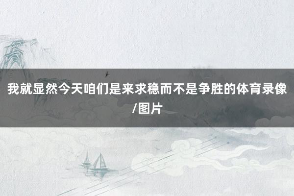 我就显然今天咱们是来求稳而不是争胜的体育录像/图片