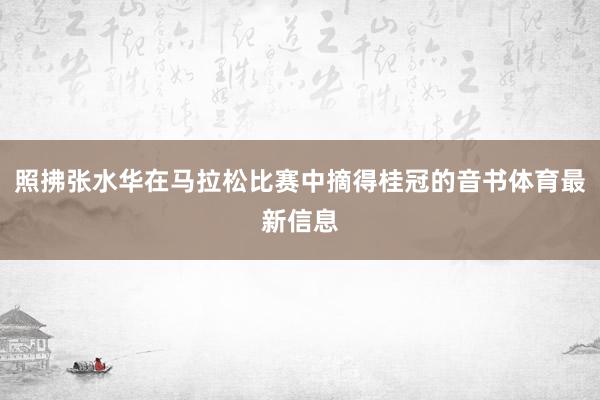照拂张水华在马拉松比赛中摘得桂冠的音书体育最新信息