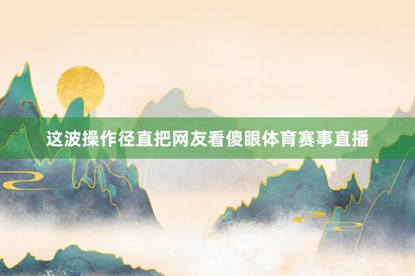 这波操作径直把网友看傻眼体育赛事直播