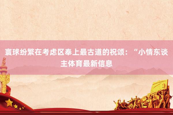 寰球纷繁在考虑区奉上最古道的祝颂：“小情东谈主体育最新信息