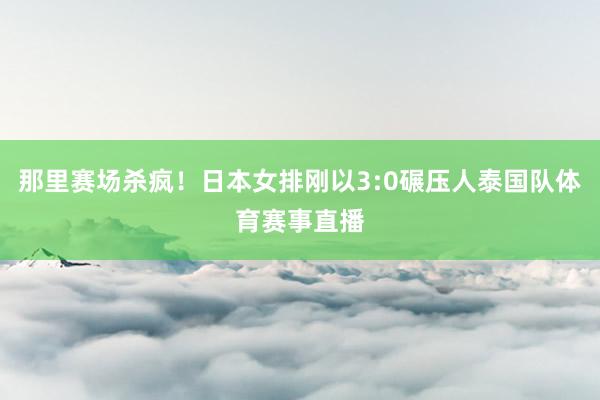 那里赛场杀疯！日本女排刚以3:0碾压人泰国队体育赛事直播
