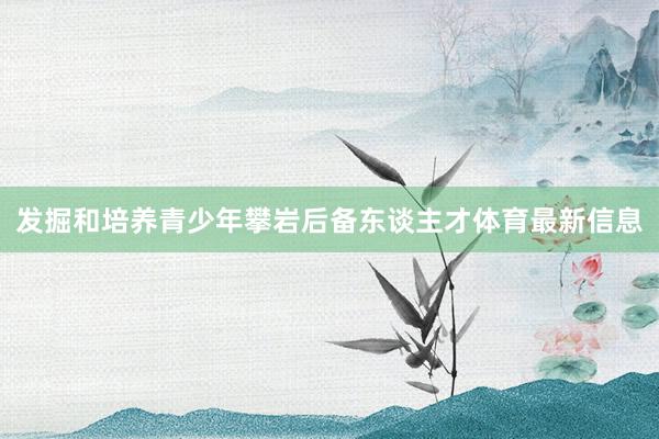 发掘和培养青少年攀岩后备东谈主才体育最新信息
