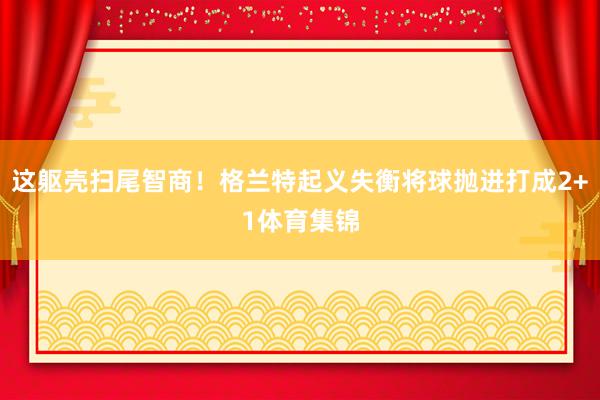 这躯壳扫尾智商！格兰特起义失衡将球抛进打成2+1体育集锦