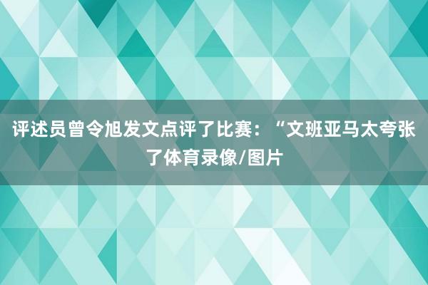 评述员曾令旭发文点评了比赛：“文班亚马太夸张了体育录像/图片