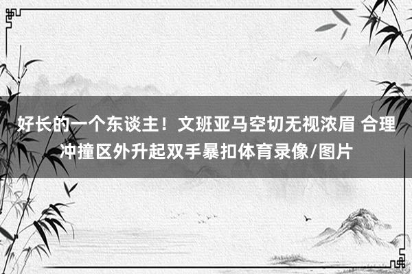 好长的一个东谈主！文班亚马空切无视浓眉 合理冲撞区外升起双手暴扣体育录像/图片
