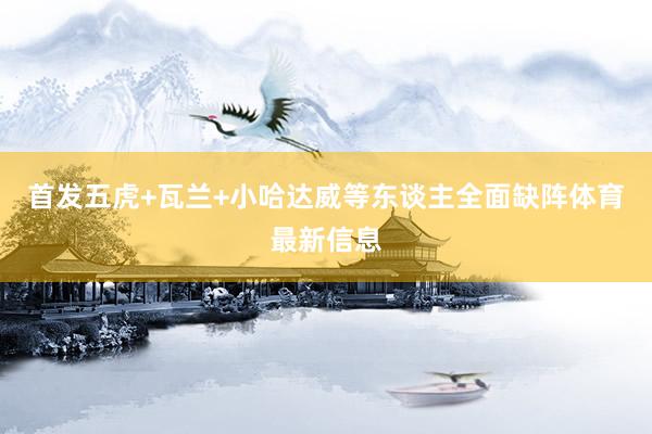 首发五虎+瓦兰+小哈达威等东谈主全面缺阵体育最新信息