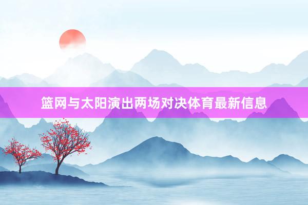 篮网与太阳演出两场对决体育最新信息